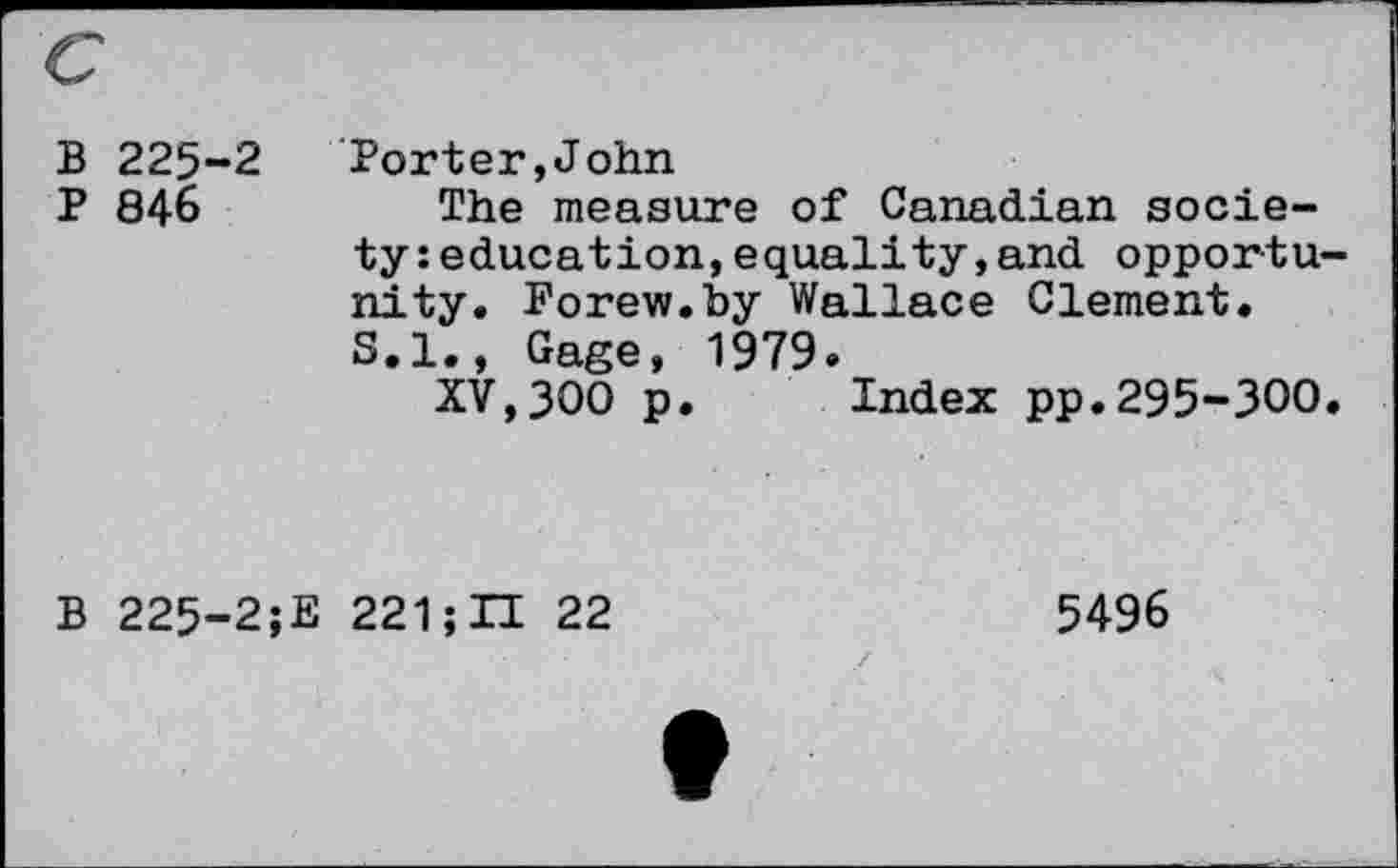 ﻿B 225“2
P 846
Porter,John
The measure of Canadian society: education, equality,and opportunity. Forew.by Wallace Clement.
S.I., Gage, 1979»
XV,300 p. Index pp.295-300.
B 225-2;E 221 ;U 22
5496